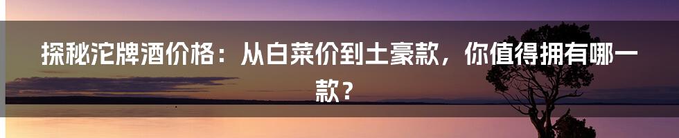 探秘沱牌酒价格:从白菜价到土豪款,你值得拥有哪一款?