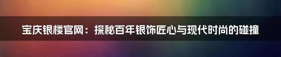 宝庆银楼官网：探秘百年银饰匠心与现代时尚的碰撞