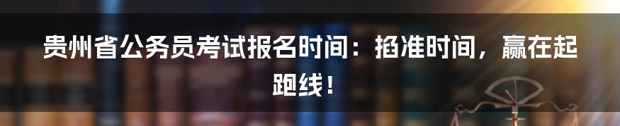 贵州省公务员考试报名时间：掐准时间，赢在起跑线！
