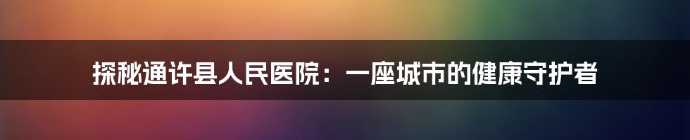 探秘通许县人民医院：一座城市的健康守护者