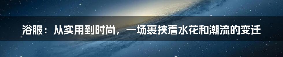 浴服：从实用到时尚，一场裹挟着水花和潮流的变迁
