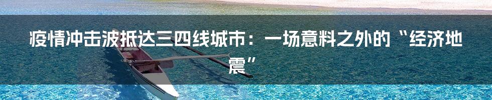 疫情冲击波抵达三四线城市:一场意料之外的“经济地震”