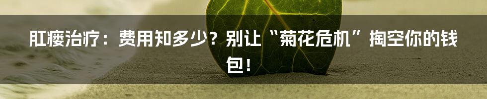 肛瘘治疗：费用知多少？别让“菊花危机”掏空你的钱包！