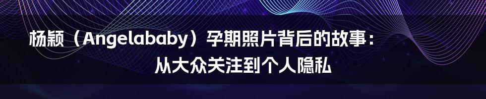 杨颖(Angelababy)孕期照片背后的故事:从大众关注到个人隐私