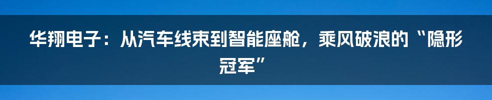 华翔电子:从汽车线束到智能座舱,乘风破浪的“隐形冠军”