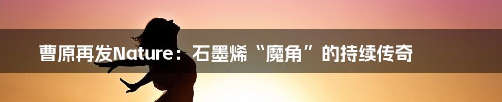 曹原再发Nature：石墨烯“魔角”的持续传奇