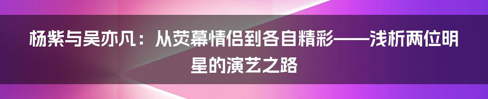 杨紫与吴亦凡:从荧幕情侣到各自精彩——浅析两位明星的演艺之路
