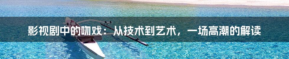影视剧中的吻戏：从技术到艺术，一场高潮的解读