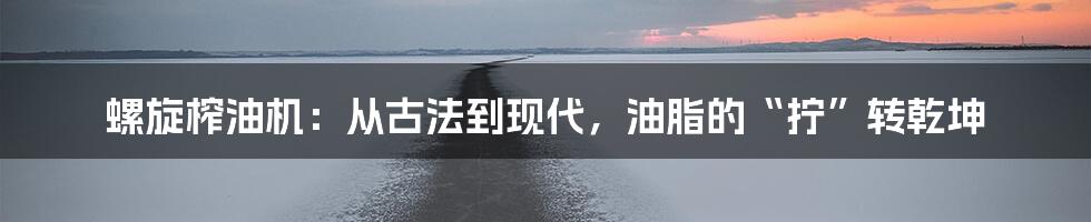 螺旋榨油机：从古法到现代，油脂的“拧”转乾坤