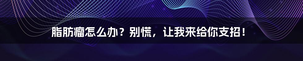 脂肪瘤怎么办?别慌,让我来给你支招!