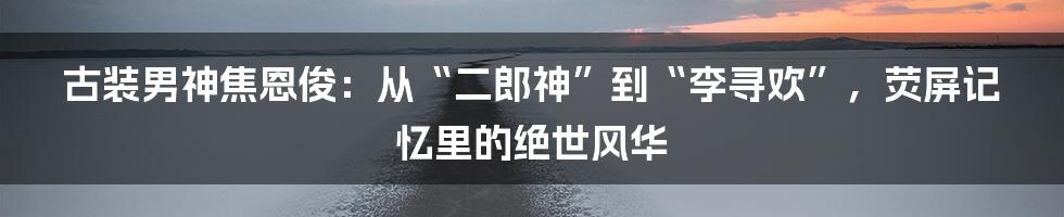 古装男神焦恩俊：从“二郎神”到“李寻欢”，荧屏记忆里的绝世风华