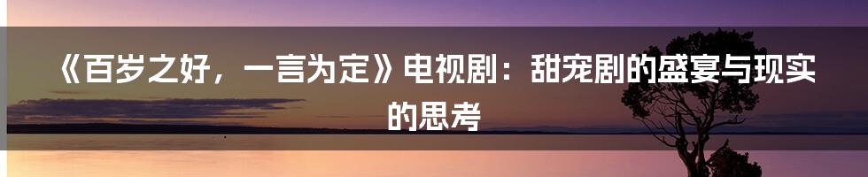 《百岁之好，一言为定》电视剧：甜宠剧的盛宴与现实的思考