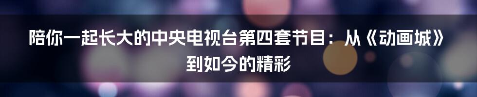 陪你一起长大的中央电视台第四套节目:从《动画城》到如今的精彩