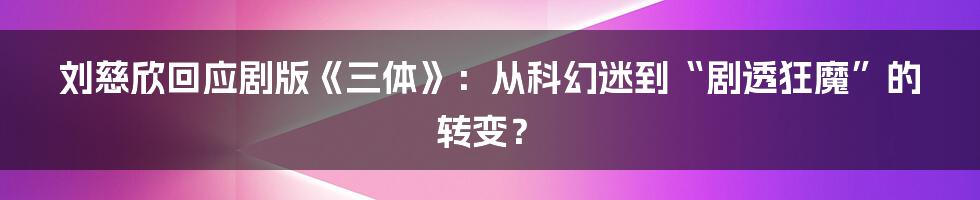 刘慈欣回应剧版《三体》:从科幻迷到“剧透狂魔”的转变?