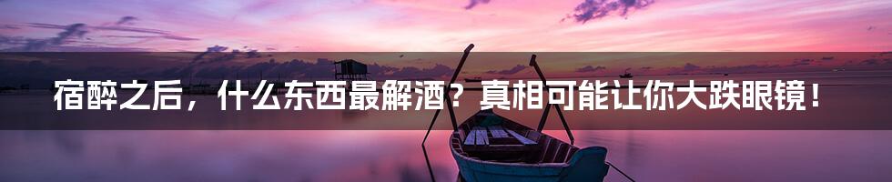 宿醉之后,什么东西最解酒?真相可能让你大跌眼镜!