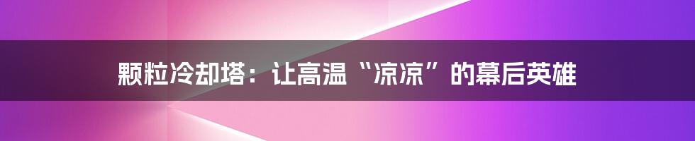 颗粒冷却塔:让高温“凉凉”的幕后英雄