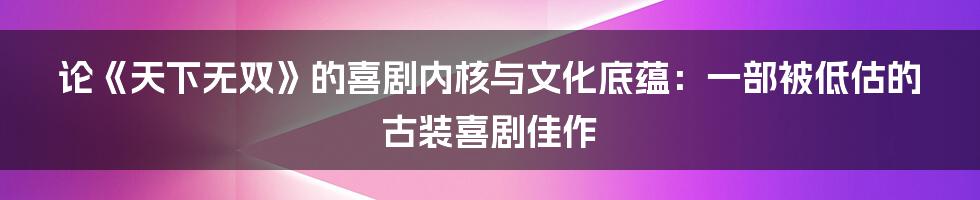 论《天下无双》的喜剧内核与文化底蕴：一部被低估的古装喜剧佳作