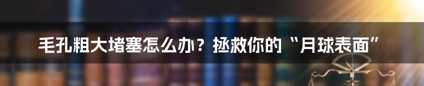 毛孔粗大堵塞怎么办？拯救你的“月球表面”