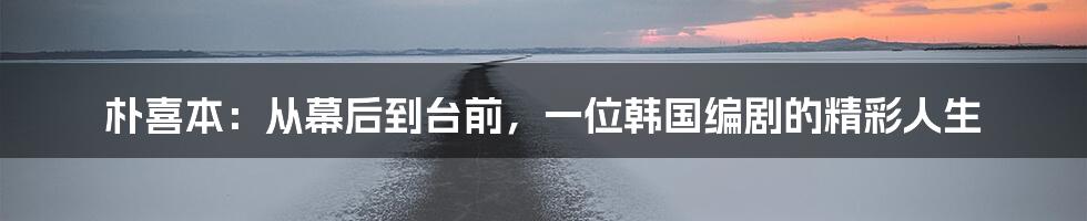 朴喜本：从幕后到台前，一位韩国编剧的精彩人生