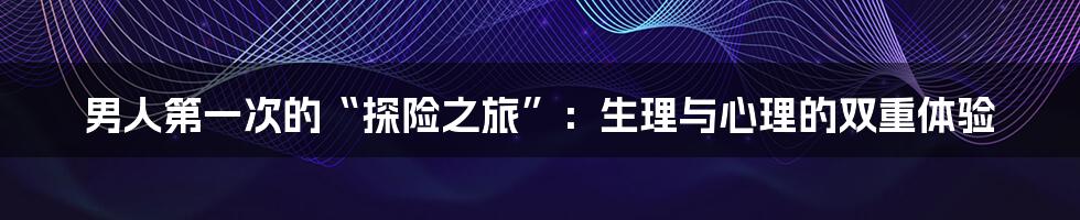 男人第一次的“探险之旅”：生理与心理的双重体验