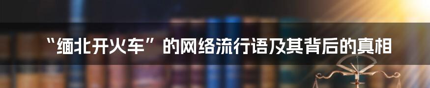 “缅北开火车”的网络流行语及其背后的真相
