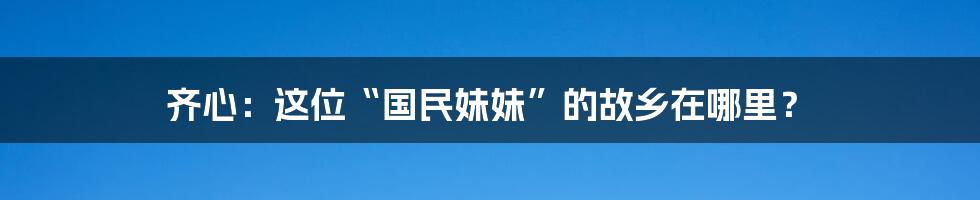 齐心：这位“国民妹妹”的故乡在哪里？