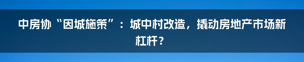 中房协“因城施策”：城中村改造，撬动房地产市场新杠杆？