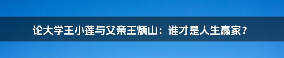 论大学王小莲与父亲王炳山：谁才是人生赢家？