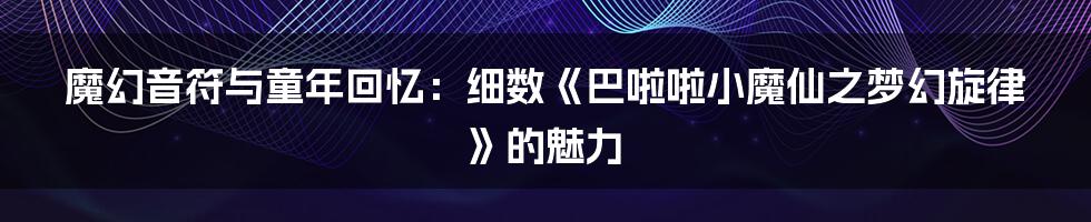 魔幻音符与童年回忆：细数《巴啦啦小魔仙之梦幻旋律》的魅力