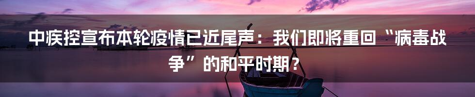 中疾控宣布本轮疫情已近尾声:我们即将重回“病毒战争”的和平时期?