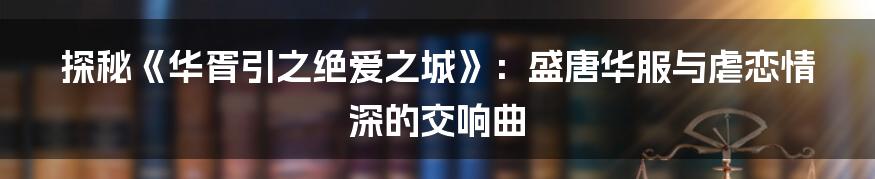 探秘《华胥引之绝爱之城》：盛唐华服与虐恋情深的交响曲