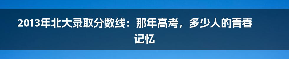 2013年北大录取分数线:那年高考,多少人的青春记忆