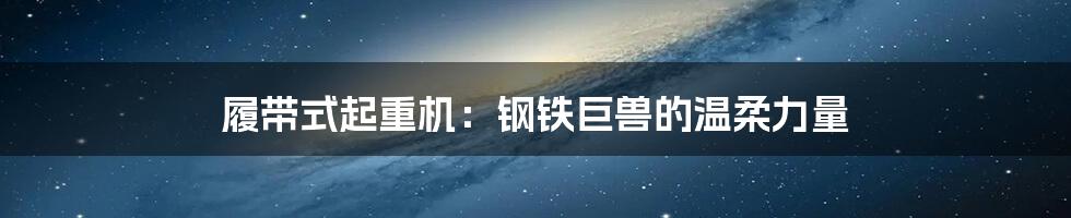 履带式起重机:钢铁巨兽的温柔力量