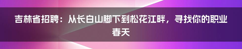 吉林省招聘:从长白山脚下到松花江畔,寻找你的职业春天