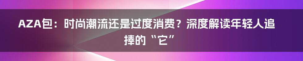 AZA包:时尚潮流还是过度消费?深度解读年轻人追捧的“它”