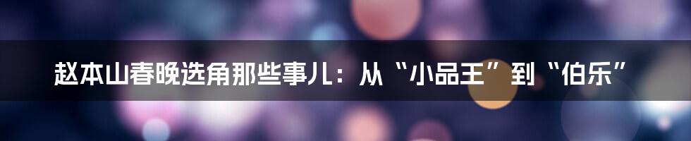 赵本山春晚选角那些事儿：从“小品王”到“伯乐”