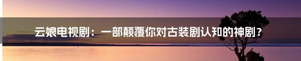 云娘电视剧：一部颠覆你对古装剧认知的神剧？