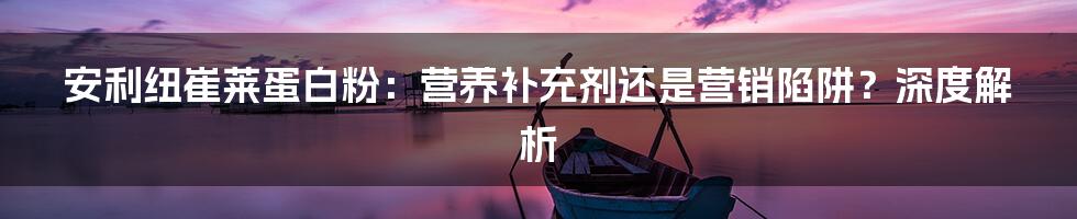 安利纽崔莱蛋白粉:营养补充剂还是营销陷阱?深度解析