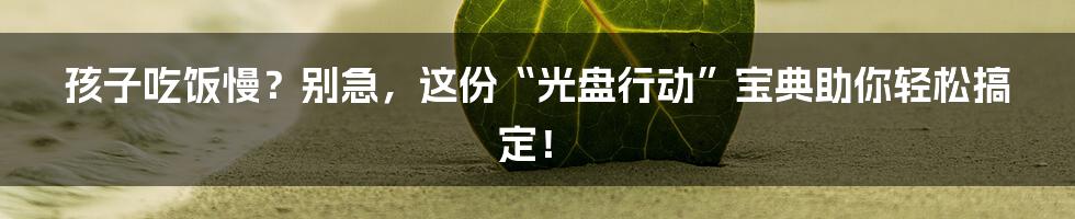 孩子吃饭慢？别急，这份“光盘行动”宝典助你轻松搞定！
