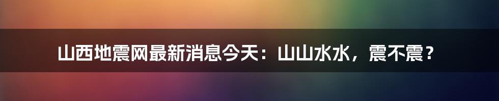 山西地震网最新消息今天:山山水水,震不震?
