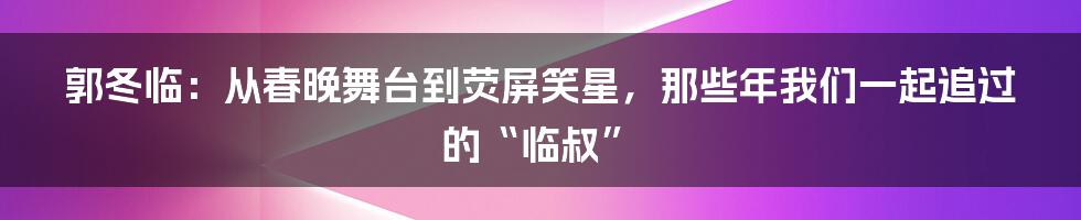 郭冬临：从春晚舞台到荧屏笑星，那些年我们一起追过的“临叔”