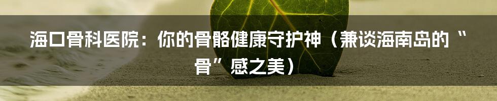 海口骨科医院:你的骨骼健康守护神(兼谈海南岛的“骨”感之美)