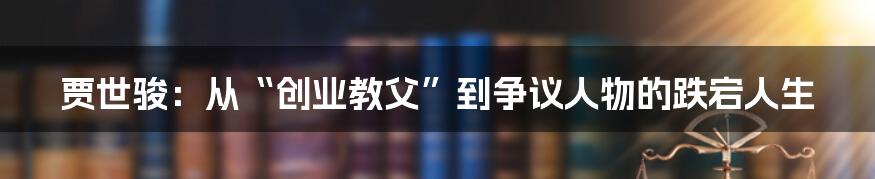 贾世骏：从“创业教父”到争议人物的跌宕人生