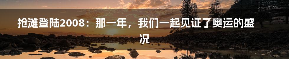 抢滩登陆2008：那一年，我们一起见证了奥运的盛况