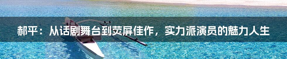 郝平：从话剧舞台到荧屏佳作，实力派演员的魅力人生