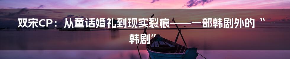 双宋CP：从童话婚礼到现实裂痕——一部韩剧外的“韩剧”