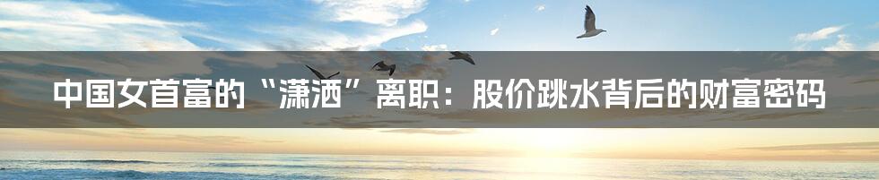 中国女首富的“潇洒”离职：股价跳水背后的财富密码