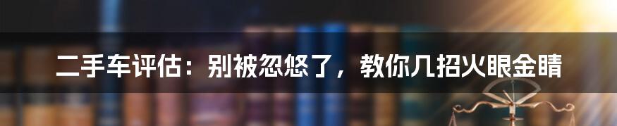 二手车评估:别被忽悠了,教你几招火眼金睛