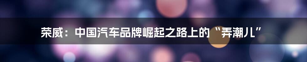 荣威：中国汽车品牌崛起之路上的“弄潮儿”