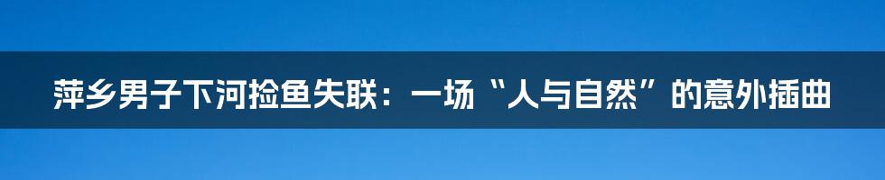 萍乡男子下河捡鱼失联:一场“人与自然”的意外插曲
